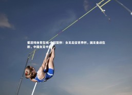 爱游戏体育在线-中超暂停：女足出征世界杯，国足备战在即，中国女足中超