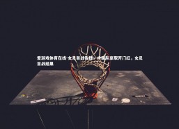 爱游戏体育在线-女足首战告捷：中国队豪取开门红，女足首战结果