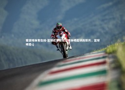 爱游戏体育在线-篮球巨星在社交媒体晒出训练照片，篮球明星cj